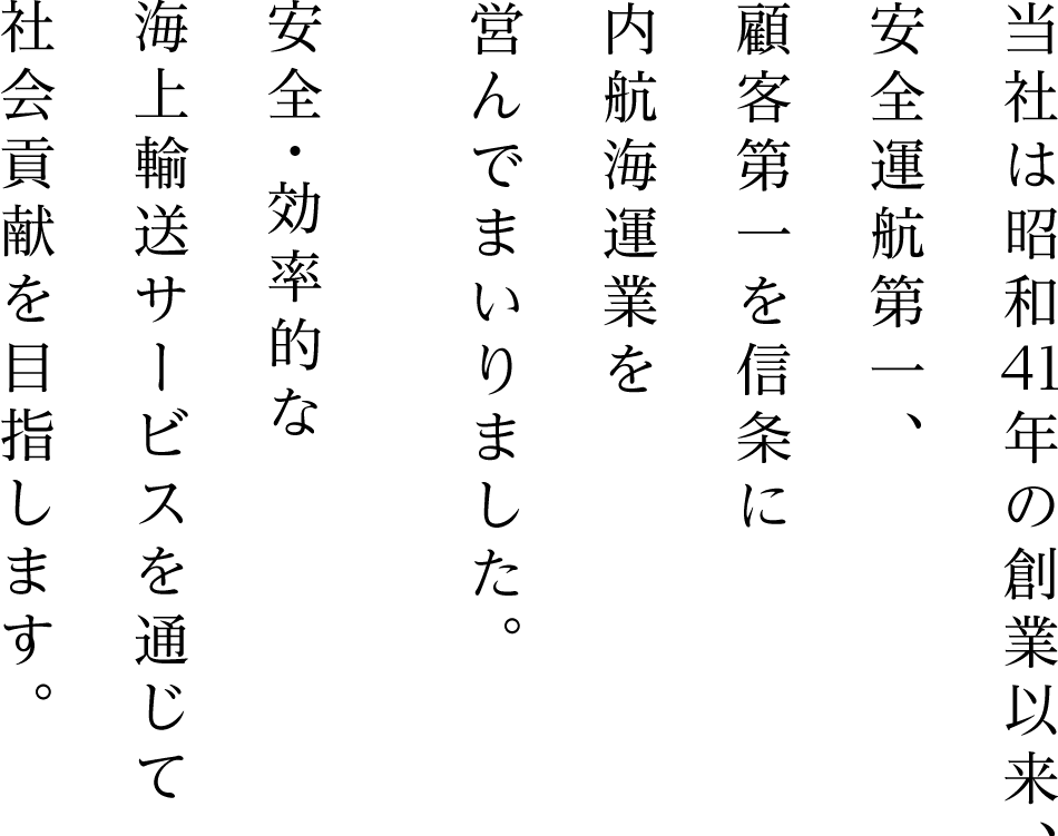 当社は昭和41年の創業以来、安全運航第一、顧客第一を信条に内航海運業を営んでまいりました。安全・効率的な海上輸送サービスを通じて社会貢献を目指します